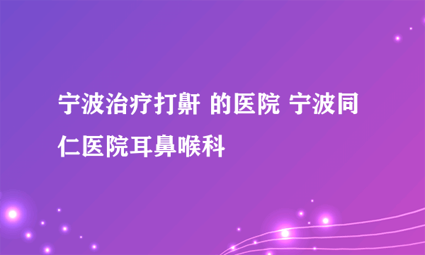 宁波治疗打鼾 的医院 宁波同仁医院耳鼻喉科