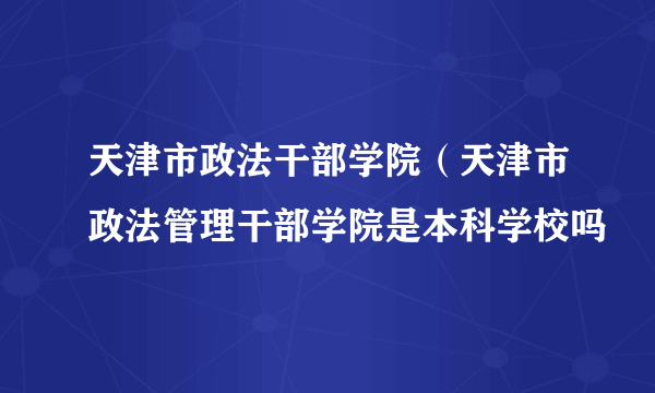 天津市政法干部学院（天津市政法管理干部学院是本科学校吗