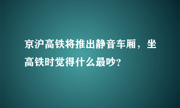 京沪高铁将推出静音车厢，坐高铁时觉得什么最吵？