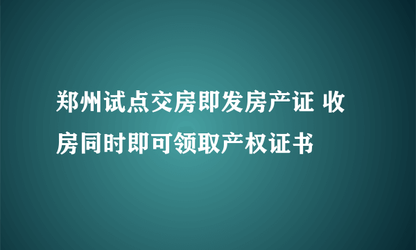 郑州试点交房即发房产证 收房同时即可领取产权证书