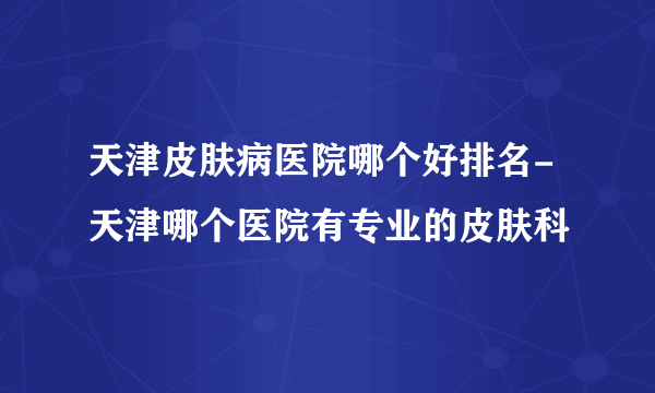 天津皮肤病医院哪个好排名-天津哪个医院有专业的皮肤科