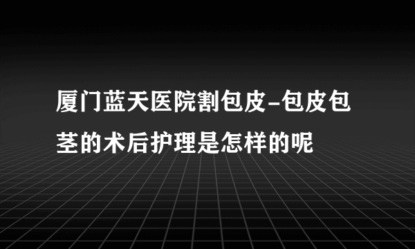 厦门蓝天医院割包皮-包皮包茎的术后护理是怎样的呢