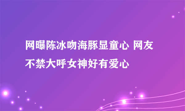 网曝陈冰吻海豚显童心 网友不禁大呼女神好有爱心