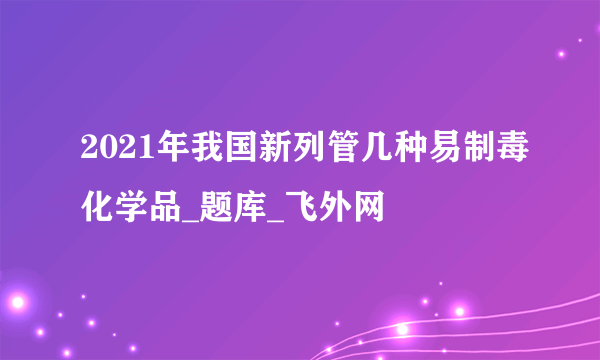 2021年我国新列管几种易制毒化学品_题库_飞外网