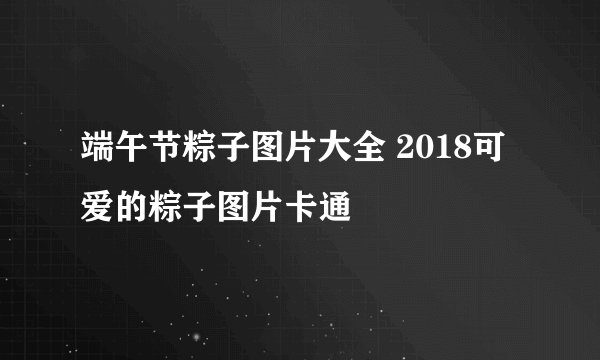 端午节粽子图片大全 2018可爱的粽子图片卡通