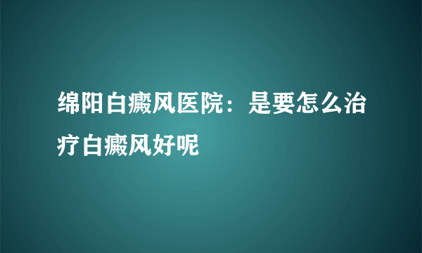 绵阳白癜风医院：是要怎么治疗白癜风好呢