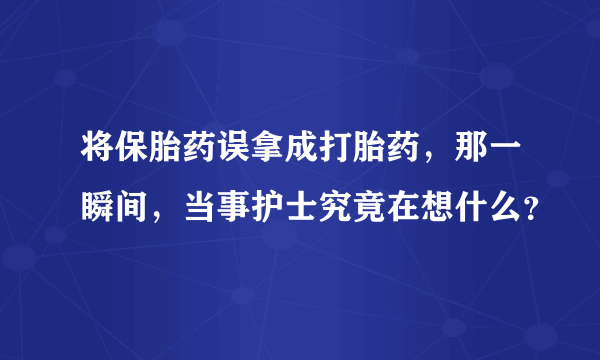 将保胎药误拿成打胎药，那一瞬间，当事护士究竟在想什么？