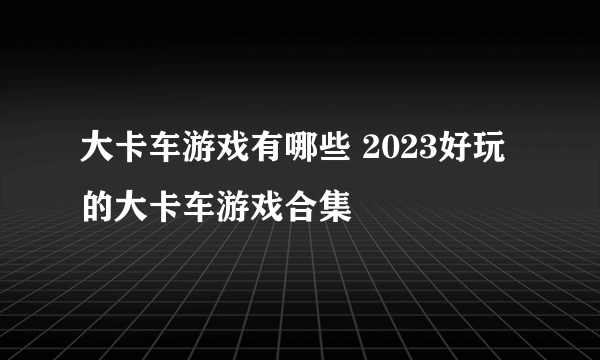 大卡车游戏有哪些 2023好玩的大卡车游戏合集