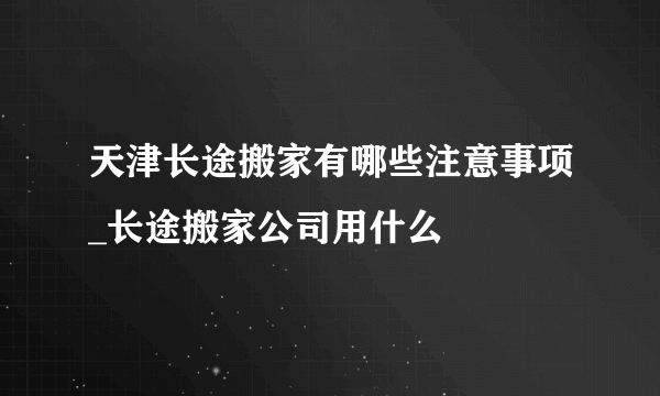 天津长途搬家有哪些注意事项_长途搬家公司用什么