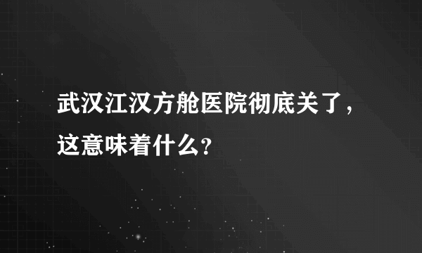 武汉江汉方舱医院彻底关了，这意味着什么？