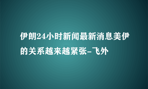 伊朗24小时新闻最新消息美伊的关系越来越紧张-飞外