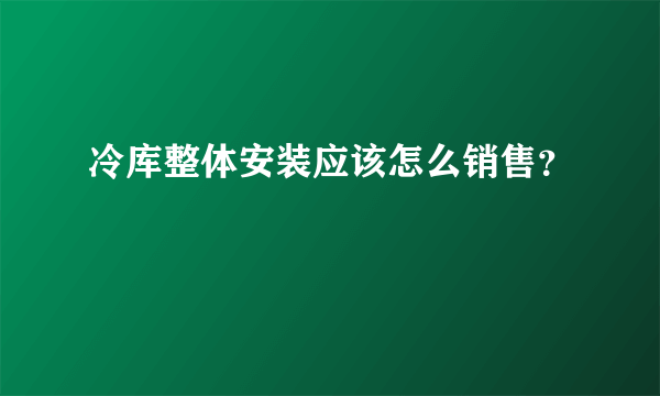 冷库整体安装应该怎么销售？