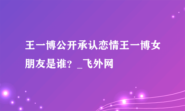 王一博公开承认恋情王一博女朋友是谁？_飞外网