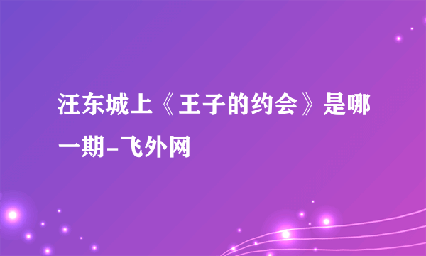 汪东城上《王子的约会》是哪一期-飞外网