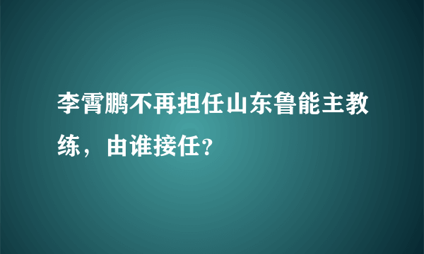 李霄鹏不再担任山东鲁能主教练，由谁接任？