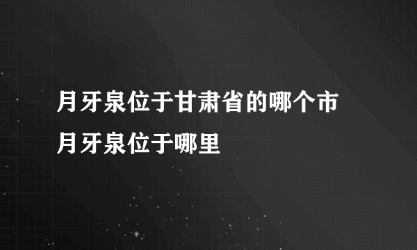 月牙泉位于甘肃省的哪个市 月牙泉位于哪里