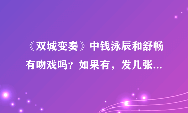 《双城变奏》中钱泳辰和舒畅有吻戏吗？如果有，发几张图来,大一点.顺便说一下分别是哪几集。谢谢大家了！