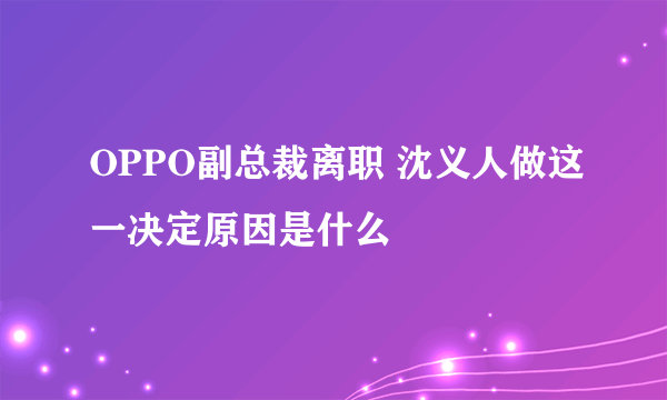 OPPO副总裁离职 沈义人做这一决定原因是什么