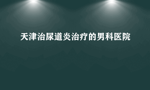 天津治尿道炎治疗的男科医院