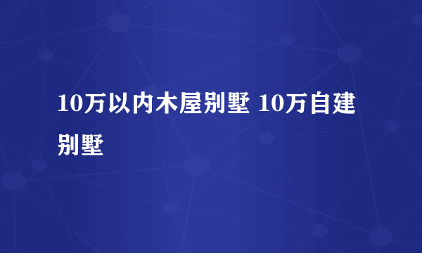 10万以内木屋别墅 10万自建别墅