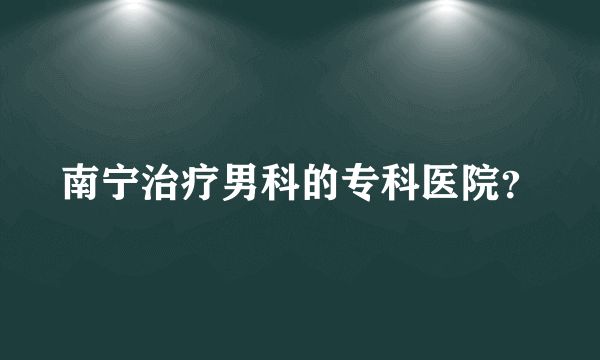 南宁治疗男科的专科医院？