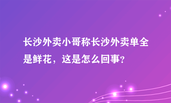 长沙外卖小哥称长沙外卖单全是鲜花，这是怎么回事？