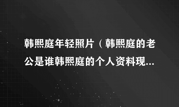 韩熙庭年轻照片（韩熙庭的老公是谁韩熙庭的个人资料现在怎么样了）