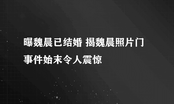 曝魏晨已结婚 揭魏晨照片门事件始末令人震惊