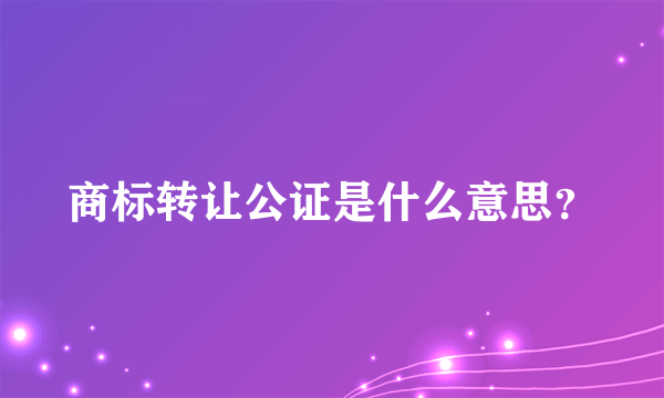 商标转让公证是什么意思？