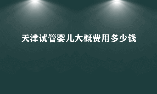 天津试管婴儿大概费用多少钱