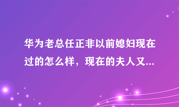 华为老总任正非以前媳妇现在过的怎么样，现在的夫人又是谁了？