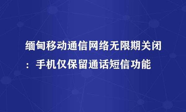 缅甸移动通信网络无限期关闭：手机仅保留通话短信功能