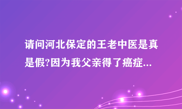 请问河北保定的王老中医是真是假?因为我父亲得了癌症，急需要要知道，求河北的好心人告知