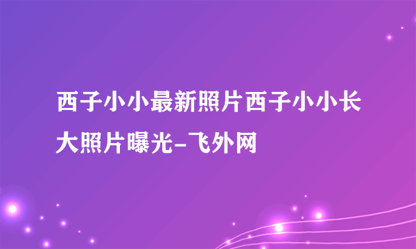 西子小小最新照片西子小小长大照片曝光-飞外网