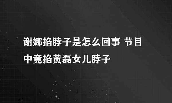 谢娜掐脖子是怎么回事 节目中竟掐黄磊女儿脖子