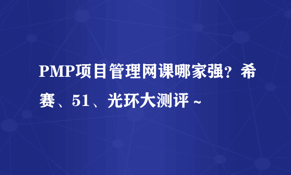 PMP项目管理网课哪家强？希赛、51、光环大测评～