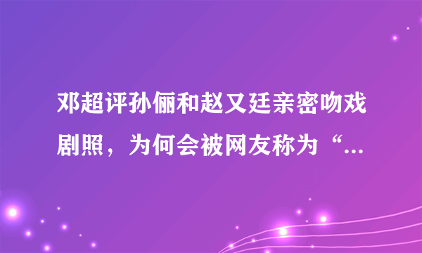 邓超评孙俪和赵又廷亲密吻戏剧照，为何会被网友称为“醋王”？