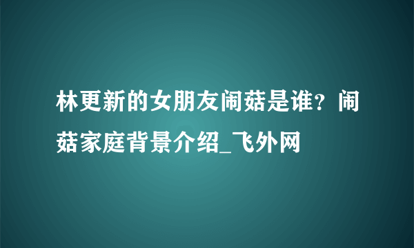 林更新的女朋友闹菇是谁？闹菇家庭背景介绍_飞外网