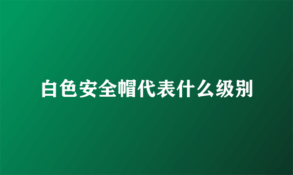 白色安全帽代表什么级别