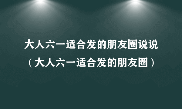 大人六一适合发的朋友圈说说（大人六一适合发的朋友圈）