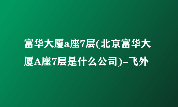 富华大厦a座7层(北京富华大厦A座7层是什么公司)-飞外