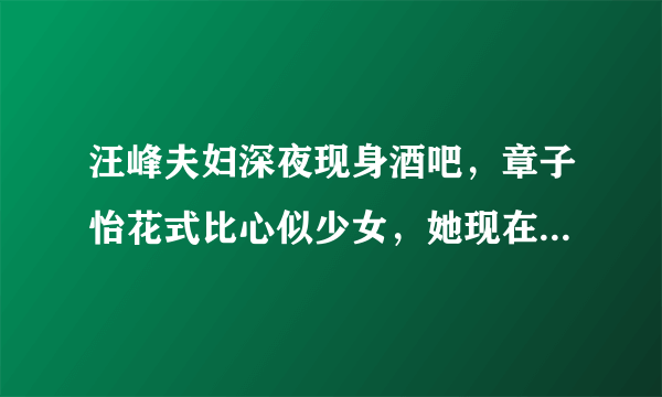 汪峰夫妇深夜现身酒吧，章子怡花式比心似少女，她现在的状态怎么样？