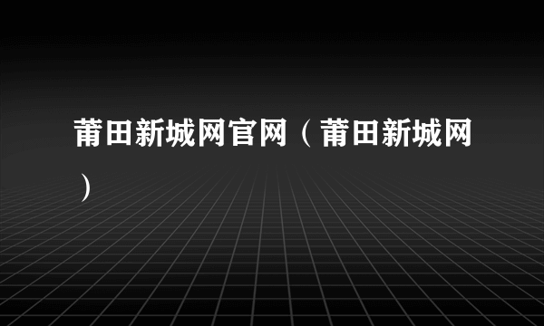 莆田新城网官网（莆田新城网）