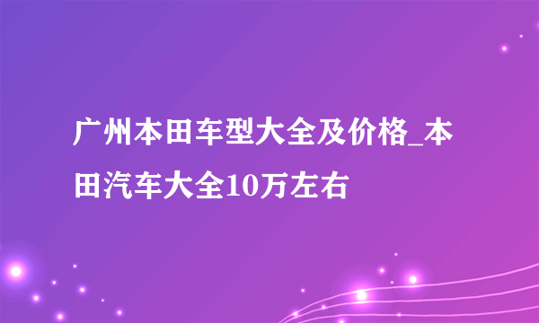 广州本田车型大全及价格_本田汽车大全10万左右