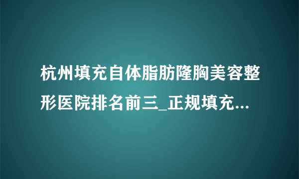 杭州填充自体脂肪隆胸美容整形医院排名前三_正规填充自体脂肪隆胸医疗整形医院排行榜【附价格】