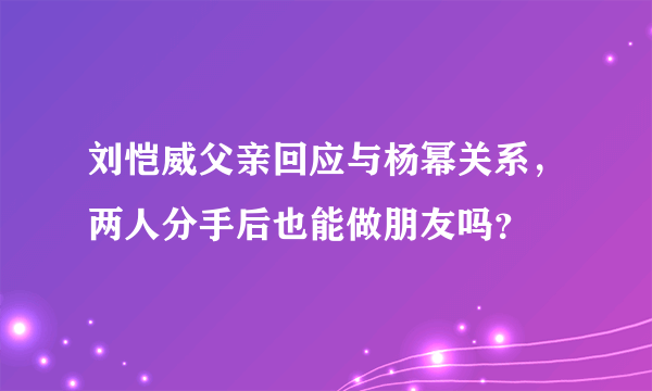 刘恺威父亲回应与杨幂关系，两人分手后也能做朋友吗？