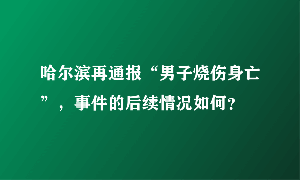 哈尔滨再通报“男子烧伤身亡”，事件的后续情况如何？