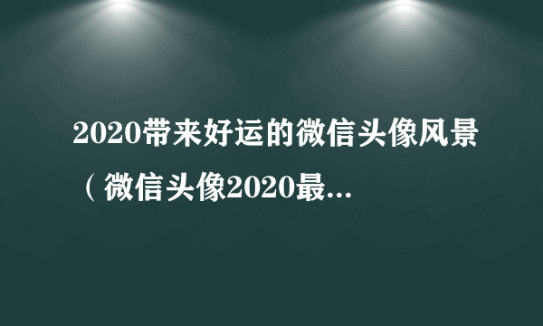 2020带来好运的微信头像风景（微信头像2020最新带来好运的风景）