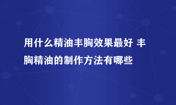 用什么精油丰胸效果最好 丰胸精油的制作方法有哪些