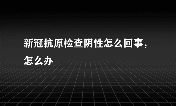 新冠抗原检查阴性怎么回事，怎么办